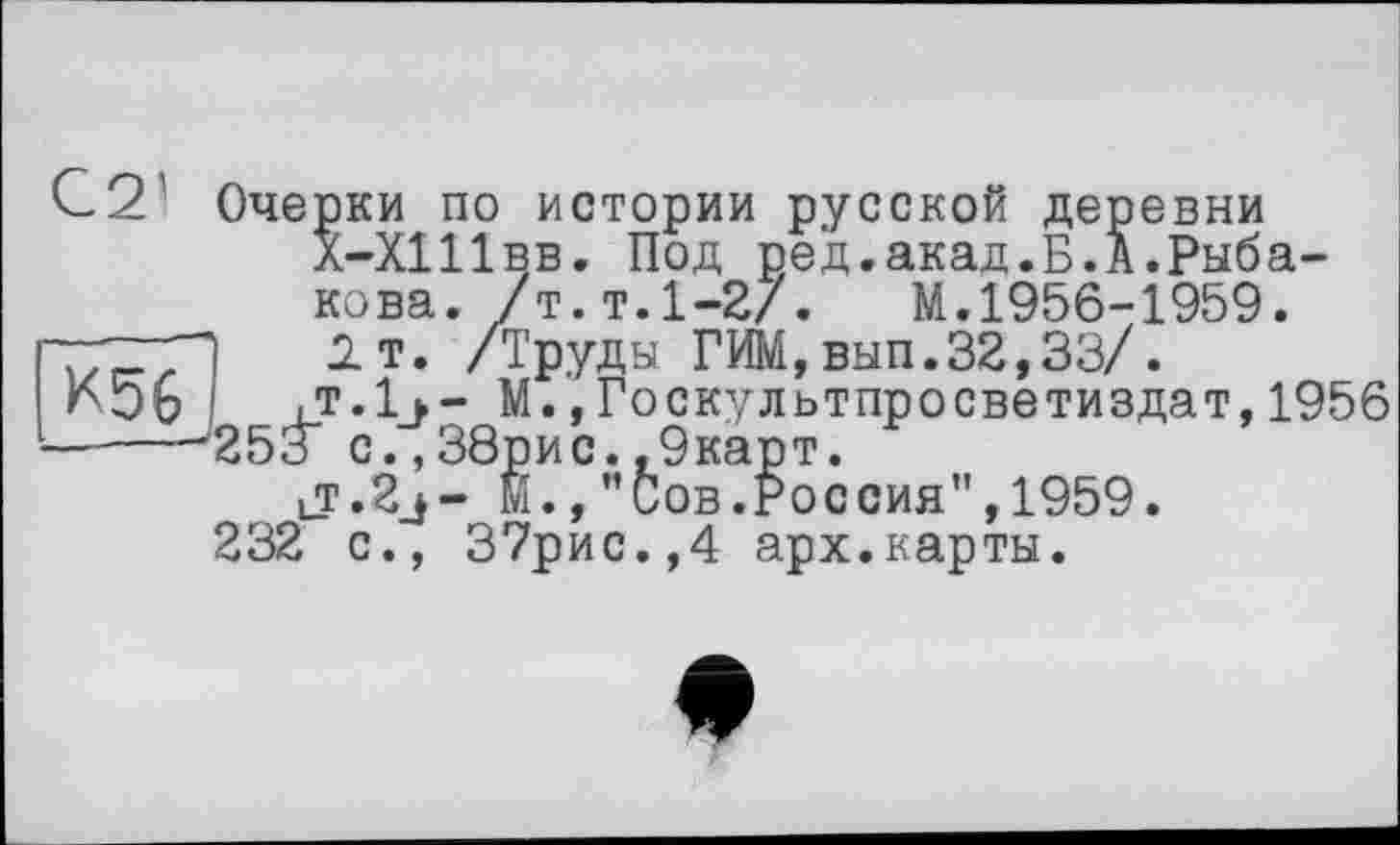 ﻿С 2 Очер ки по истории русской деревни Х-ХШвв. Под ред.акад.Б.А.Рыбакова. /т.т.1-2/.	М.1956-1959.
1т. /Труды ГИМ,вып.32,33/.
К56	,т.1_>- М.,Госкультпросветиздат,1956
-----'253” с.,38рис. ,9карт.
lT.2j- м., "Сов.Россия",1959. 232 с., 37рис.,4 арх.карты.